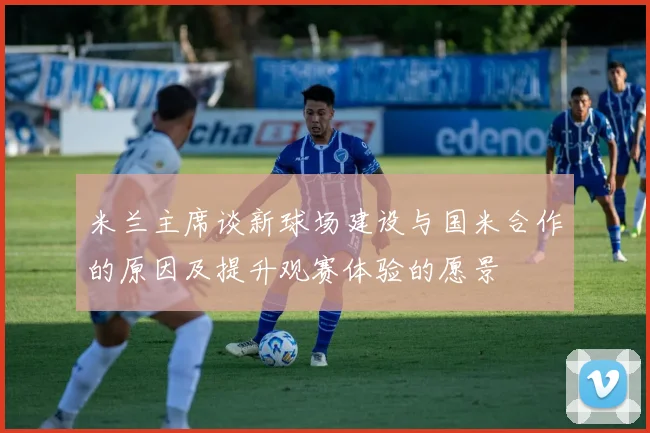 米兰主席谈新球场建设与国米合作的原因及提升观赛体验的愿景