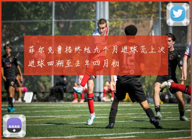 菲尔克鲁格终结九个月进球荒上次进球回溯至去年四月初