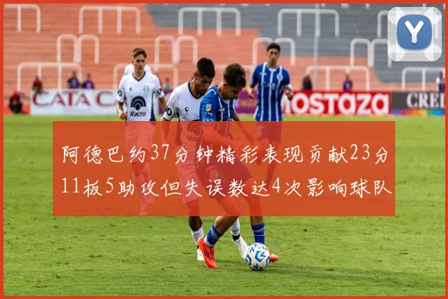 阿德巴约37分钟精彩表现贡献23分11板5助攻但失误数达4次影响球队表现