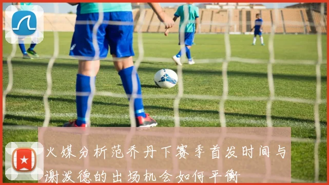 火媒分析范乔丹下赛季首发时间与谢泼德的出场机会如何平衡
