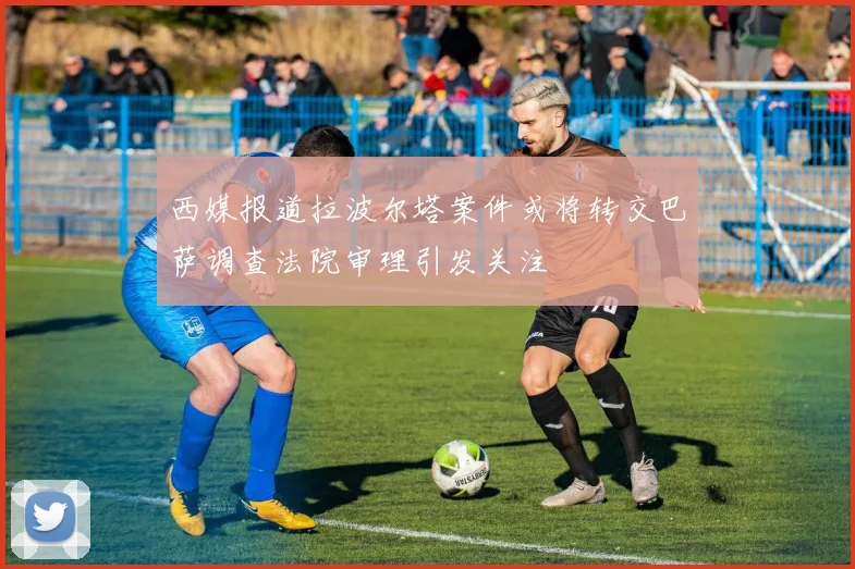 西媒报道拉波尔塔案件或将转交巴萨调查法院审理引发关注