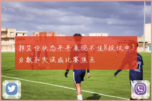 郭艾伦状态平平表现不佳8投仅中3分数和失误成比赛焦点
