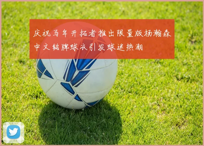 庆祝马年开拓者推出限量版杨瀚森中文铭牌球衣引发球迷热潮