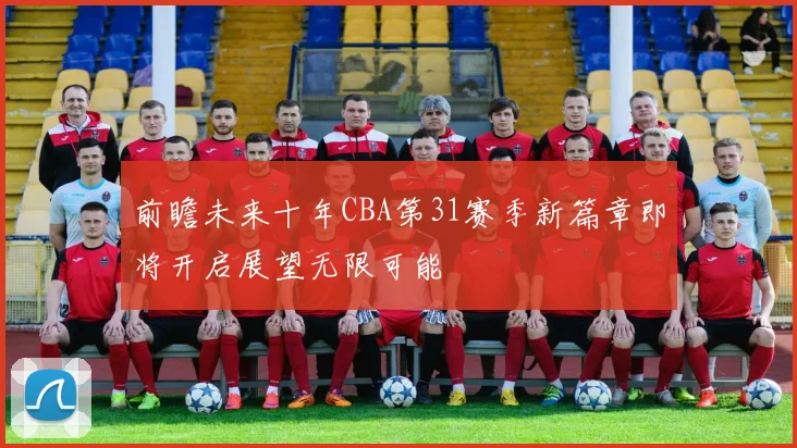 前瞻未来十年CBA第31赛季新篇章即将开启展望无限可能