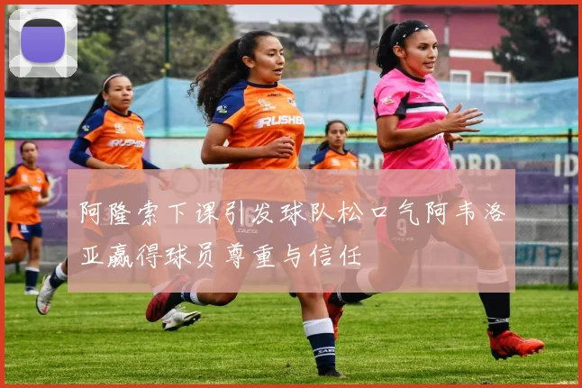 阿隆索下课引发球队松口气阿韦洛亚赢得球员尊重与信任