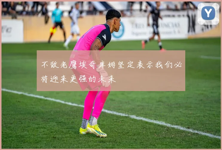 不敌老鹰埃奇库姆坚定表示我们必将迎来更强的未来