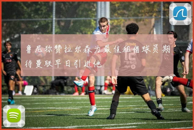 鲁尼称赞拉尔森为最佳租借球员期待曼联早日引进他