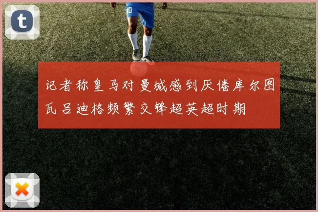 记者称皇马对曼城感到厌倦库尔图瓦吕迪格频繁交锋超英超时期