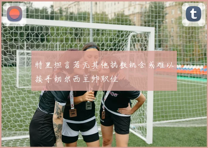 特里坦言若无其他执教机会或难以接手切尔西主帅职位