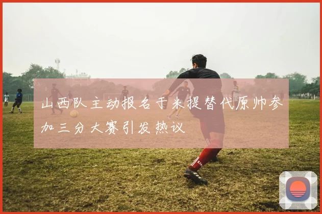 山西队主动报名于米提替代原帅参加三分大赛引发热议