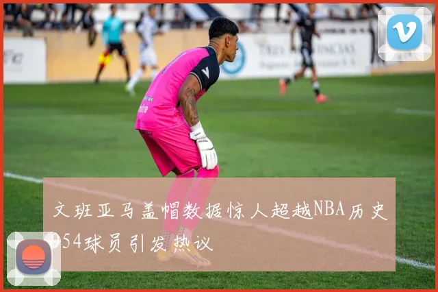 文班亚马盖帽数据惊人超越NBA历史954球员引发热议