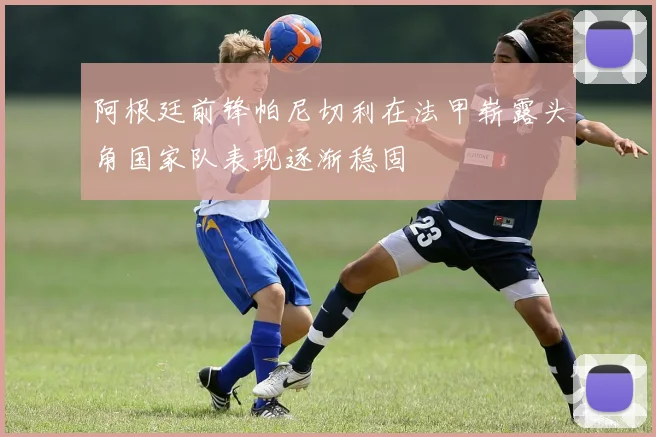 阿根廷前锋帕尼切利在法甲崭露头角国家队表现逐渐稳固