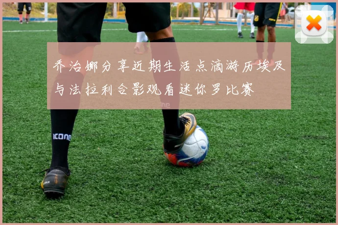 乔治娜分享近期生活点滴游历埃及与法拉利合影观看迷你罗比赛