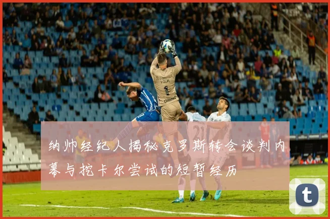 纳帅经纪人揭秘克罗斯转会谈判内幕与挖卡尔尝试的短暂经历