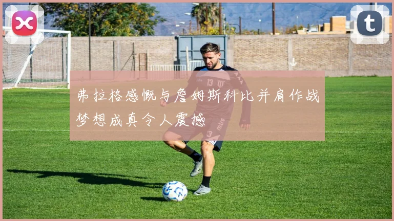 弗拉格感慨与詹姆斯科比并肩作战梦想成真令人震撼