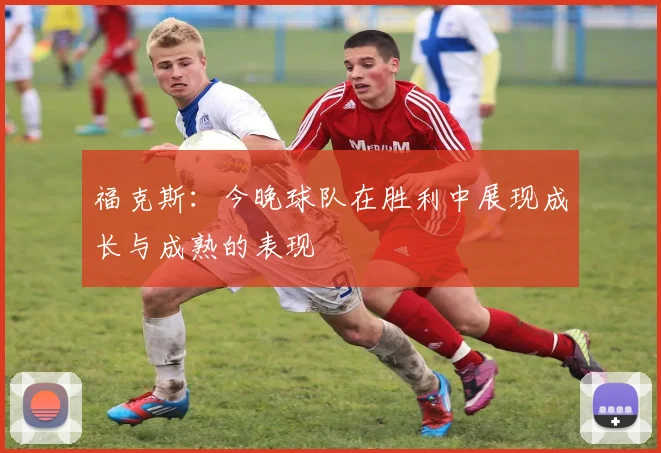 福克斯：今晚球队在胜利中展现成长与成熟的表现