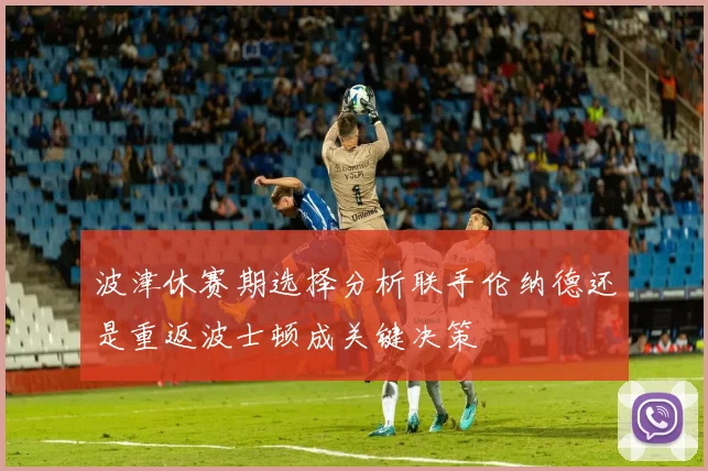 波津休赛期选择分析联手伦纳德还是重返波士顿成关键决策