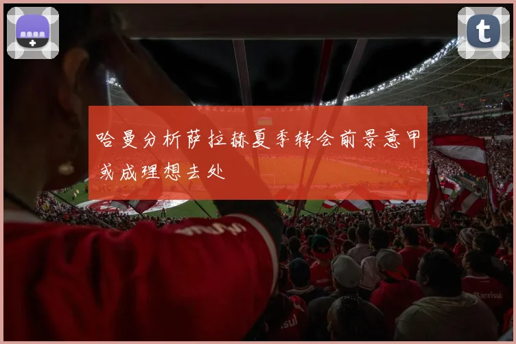 哈曼分析萨拉赫夏季转会前景意甲或成理想去处