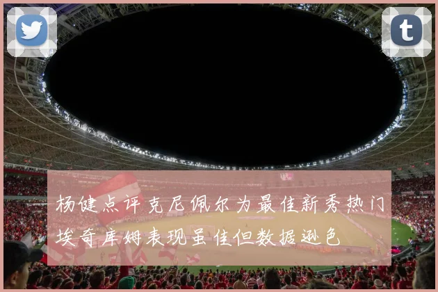 杨健点评克尼佩尔为最佳新秀热门埃奇库姆表现虽佳但数据逊色