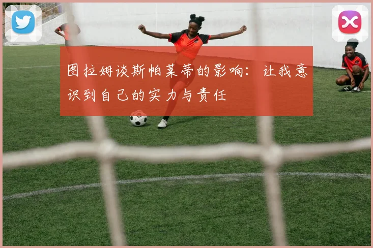 图拉姆谈斯帕莱蒂的影响：让我意识到自己的实力与责任