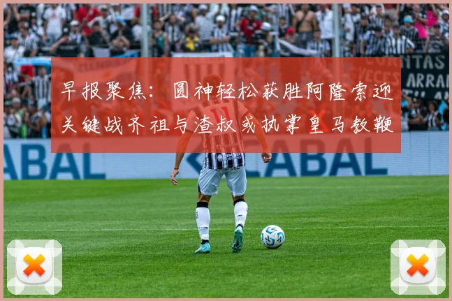 早报聚焦：圆神轻松获胜阿隆索迎关键战齐祖与渣叔或执掌皇马教鞭