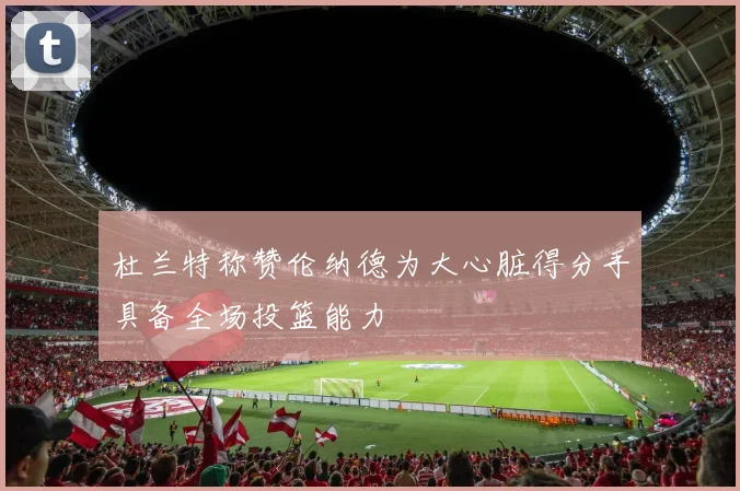 杜兰特称赞伦纳德为大心脏得分手具备全场投篮能力