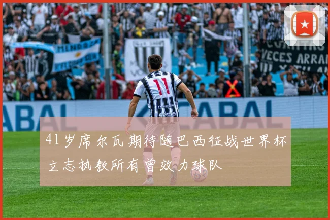 41岁席尔瓦期待随巴西征战世界杯立志执教所有曾效力球队