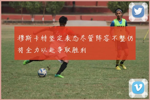 穆斯卡特坚定表态尽管阵容不整仍将全力以赴争取胜利