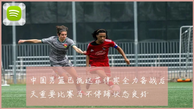 中国男篮已抵达菲律宾全力备战后天重要比赛马不停蹄状态良好
