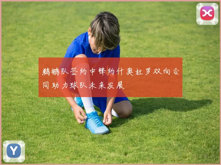 鹈鹕队签约中锋约什奥杜罗双向合同助力球队未来发展