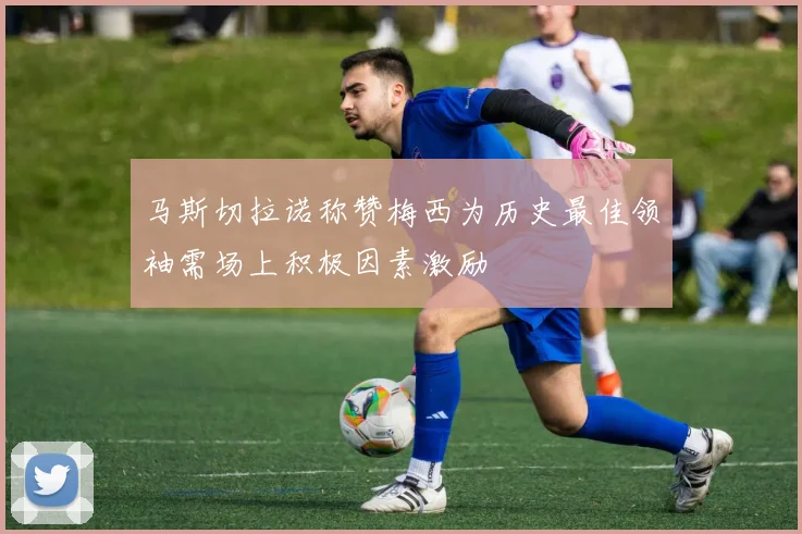 马斯切拉诺称赞梅西为历史最佳领袖需场上积极因素激励