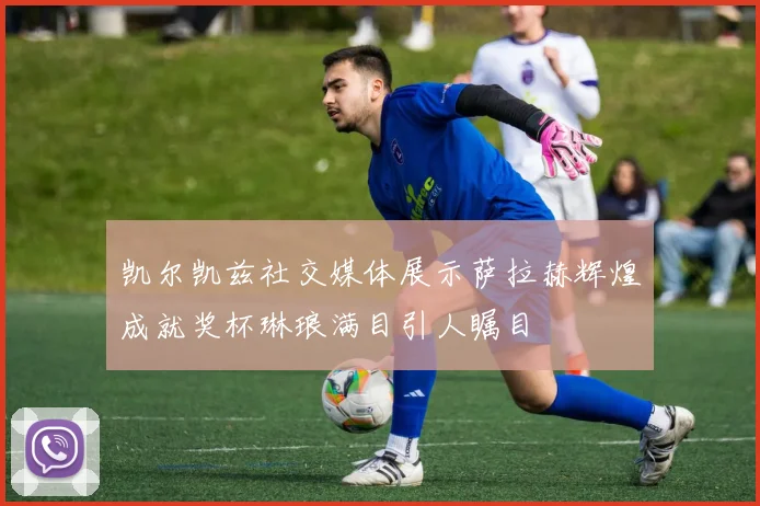 凯尔凯兹社交媒体展示萨拉赫辉煌成就奖杯琳琅满目引人瞩目