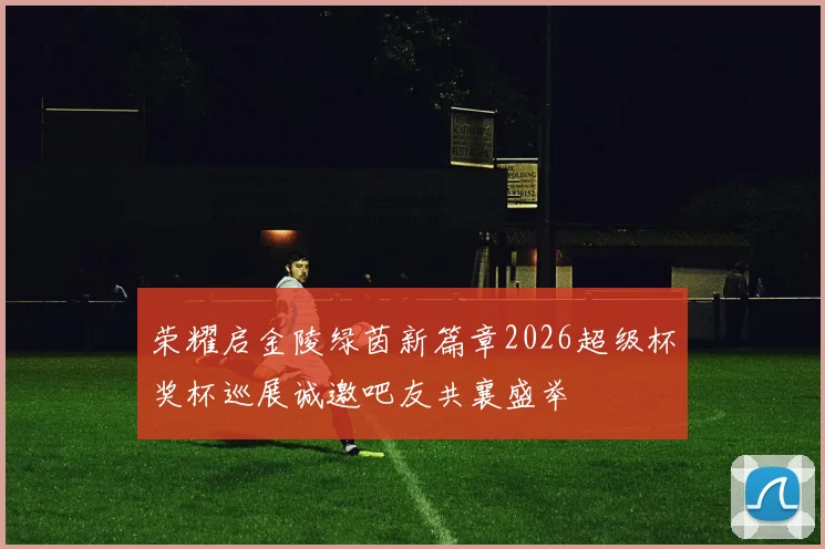荣耀启金陵绿茵新篇章2026超级杯奖杯巡展诚邀吧友共襄盛举