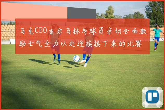 马竞CEO吉尔马林与球员亲切会面激励士气全力以赴迎接接下来的比赛
