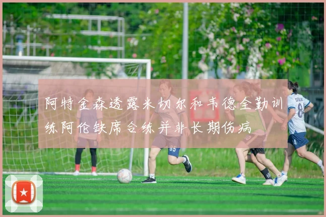阿特金森透露米切尔和韦德全勤训练阿伦缺席合练并非长期伤病