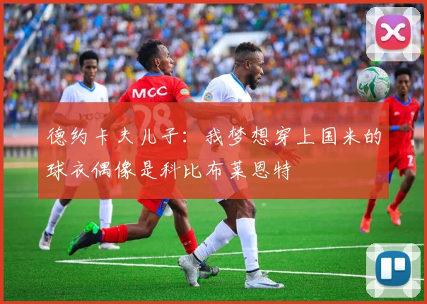 德约卡夫儿子：我梦想穿上国米的球衣偶像是科比布莱恩特