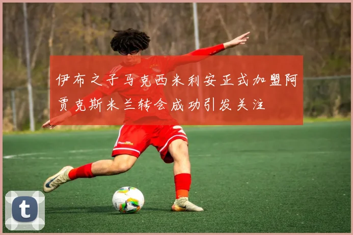 伊布之子马克西米利安正式加盟阿贾克斯米兰转会成功引发关注