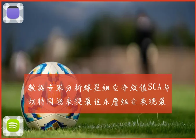 数据专家分析球星组合净效值SGA与切特同场表现最佳东詹组合表现最差