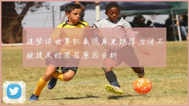 追梦谈世界队表现库里缺席为何不被提及的深层原因分析